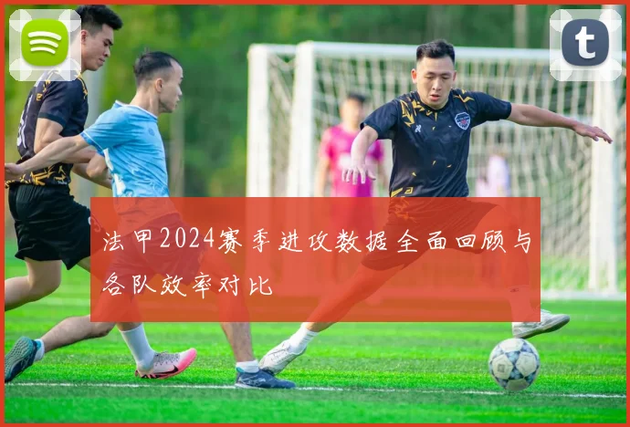 法甲2024赛季进攻数据全面回顾与各队效率对比