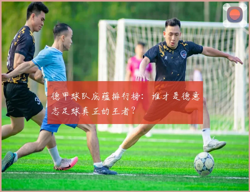 德甲球队底蕴排行榜：谁才是德意志足球真正的王者？