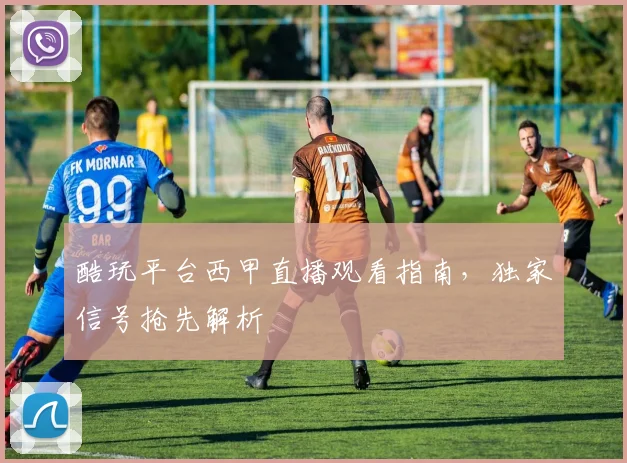 酷玩平台西甲直播观看指南，独家信号抢先解析