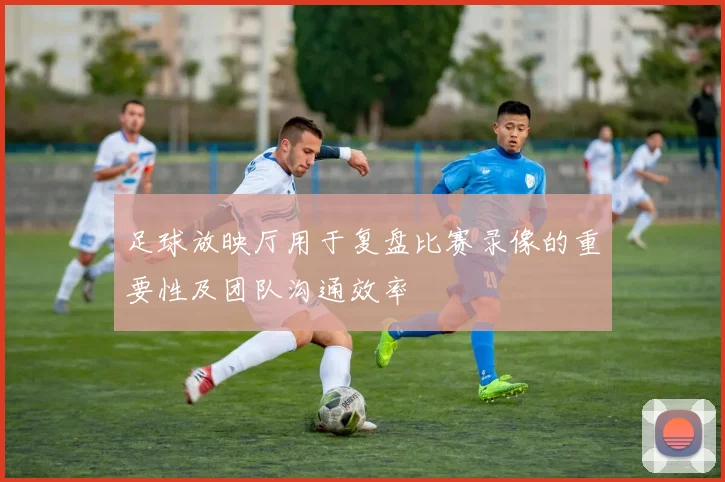 足球放映厅用于复盘比赛录像的重要性及团队沟通效率