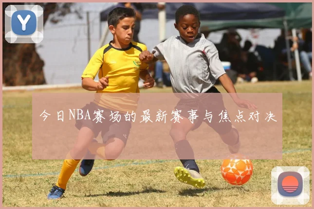 今日NBA赛场的最新赛事与焦点对决